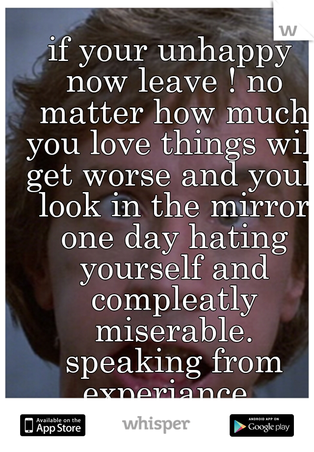 if your unhappy now leave ! no matter how much you love things will get worse and youll look in the mirror one day hating yourself and compleatly miserable. speaking from experiance..
