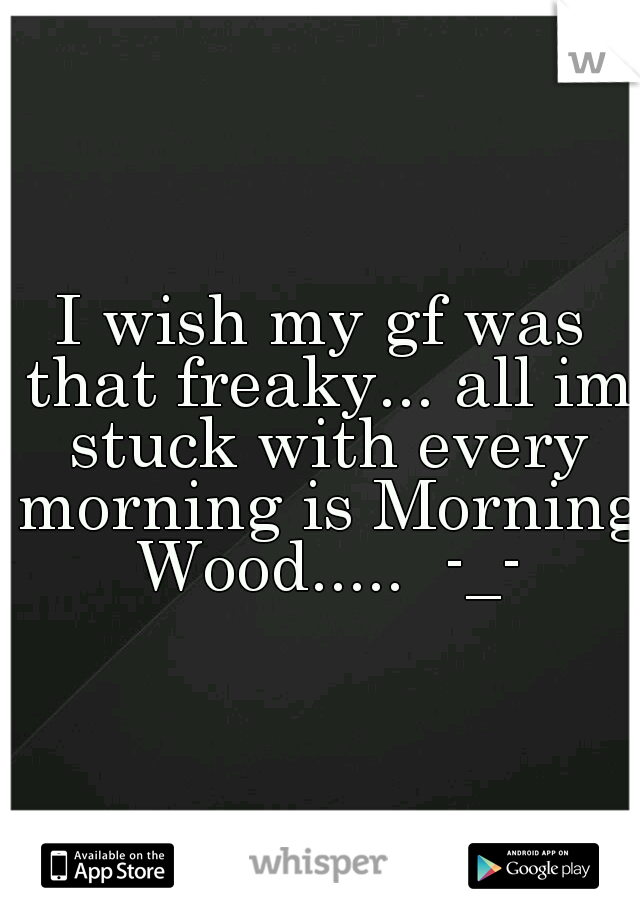 I wish my gf was that freaky... all im stuck with every morning is Morning Wood.....  -_-