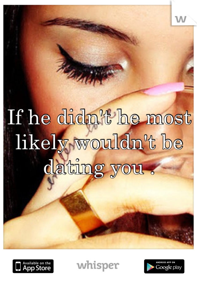 If he didn't he most likely wouldn't be dating you .