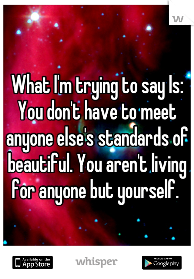 What I'm trying to say Is: You don't have to meet anyone else's standards of beautiful. You aren't living for anyone but yourself. 