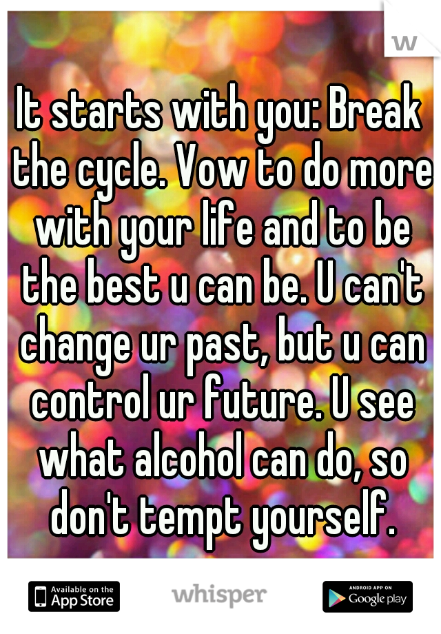 It starts with you: Break the cycle. Vow to do more with your life and to be the best u can be. U can't change ur past, but u can control ur future. U see what alcohol can do, so don't tempt yourself.