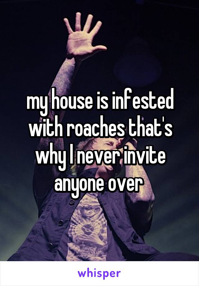 my house is infested with roaches that's why I never invite anyone over 
