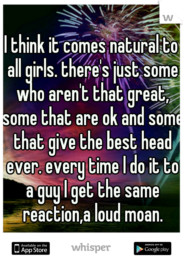 I think it comes natural to all girls. there's just some who aren't that great, some that are ok and some that give the best head ever. every time I do it to a guy I get the same reaction,a loud moan.
