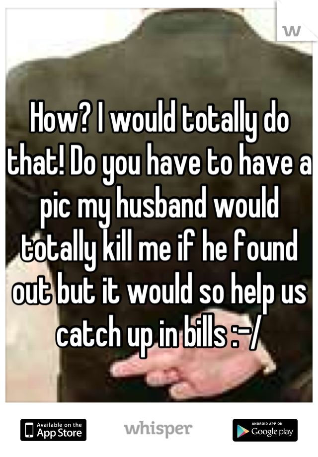 How? I would totally do that! Do you have to have a pic my husband would totally kill me if he found out but it would so help us catch up in bills :-/