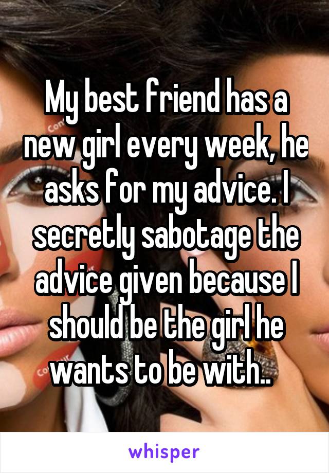 My best friend has a new girl every week, he asks for my advice. I secretly sabotage the advice given because I should be the girl he wants to be with..  