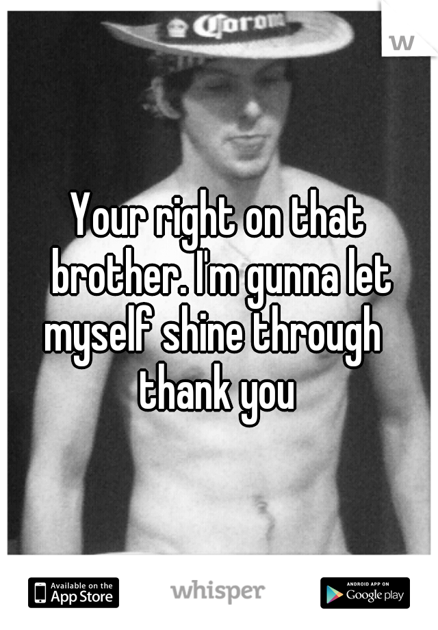 Your right on that brother. I'm gunna let myself shine through   thank you 