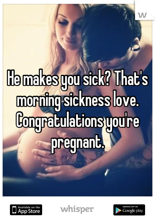 He makes you sick? That's morning sickness love. Congratulations you're pregnant.