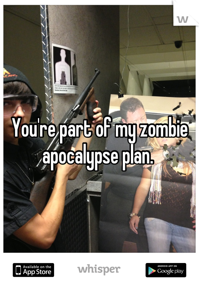 You're part of my zombie apocalypse plan. 