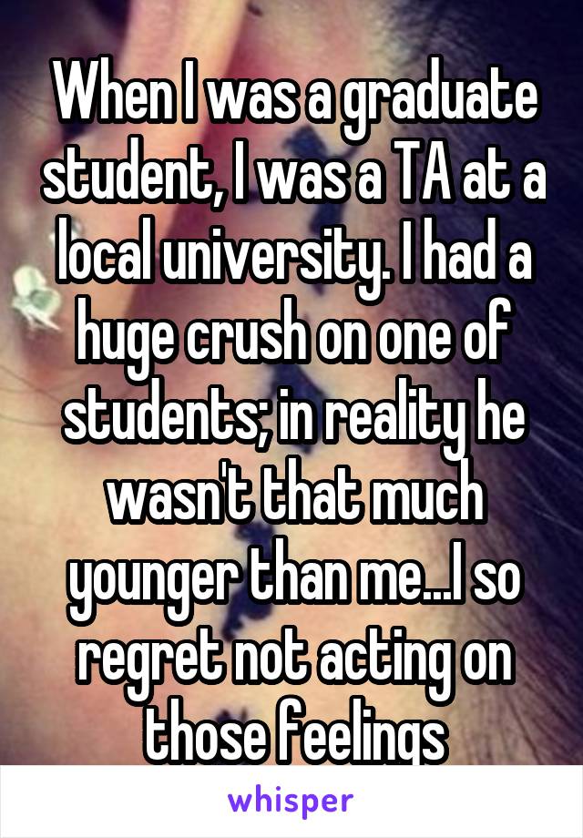 When I was a graduate student, I was a TA at a local university. I had a huge crush on one of students; in reality he wasn't that much younger than me...I so regret not acting on those feelings