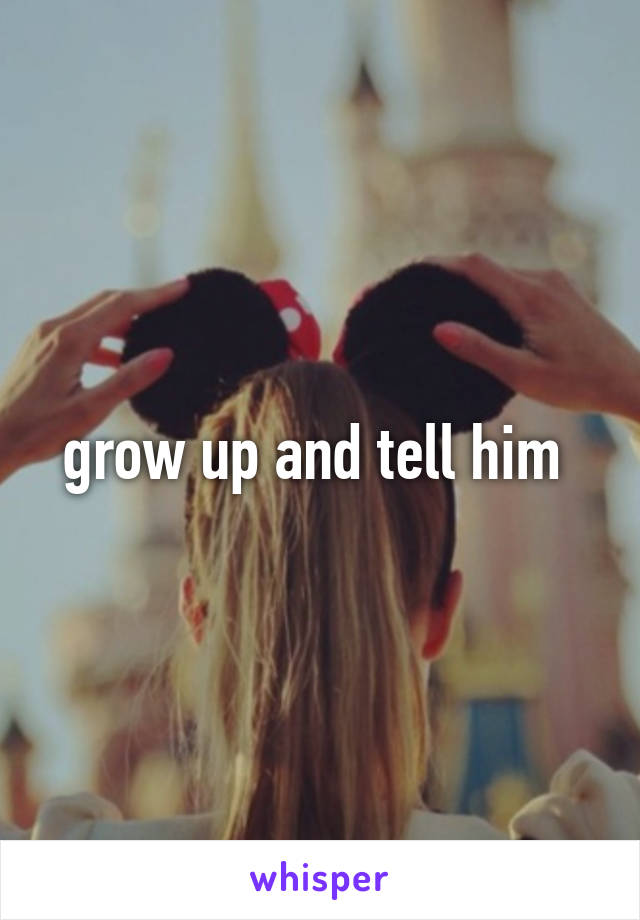 grow up and tell him 