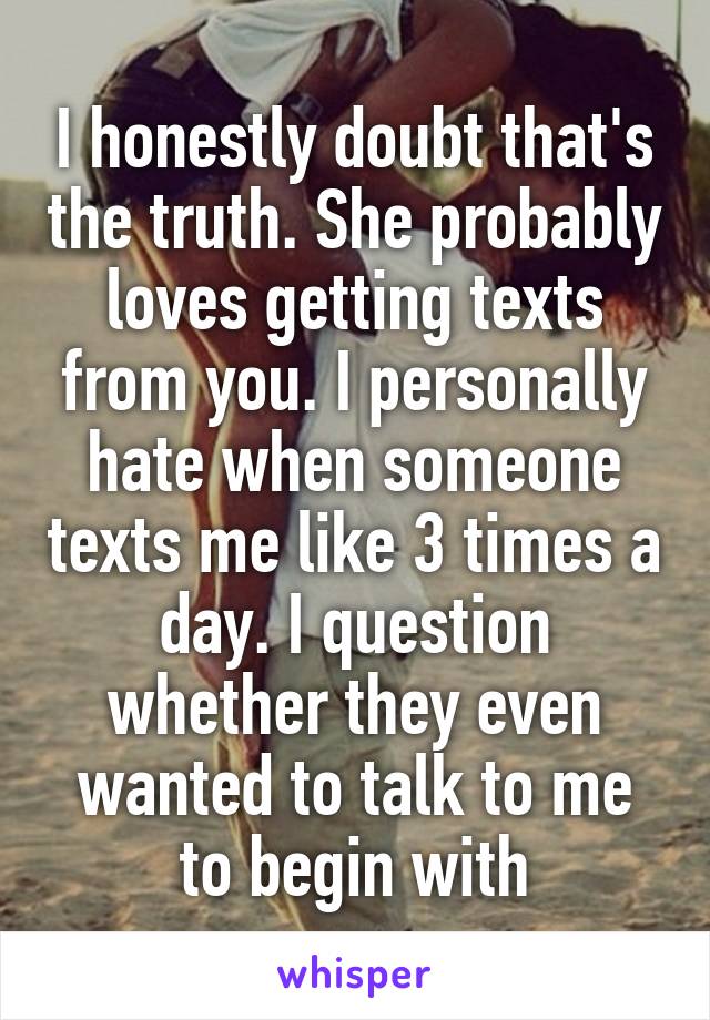 I honestly doubt that's the truth. She probably loves getting texts from you. I personally hate when someone texts me like 3 times a day. I question whether they even wanted to talk to me to begin with