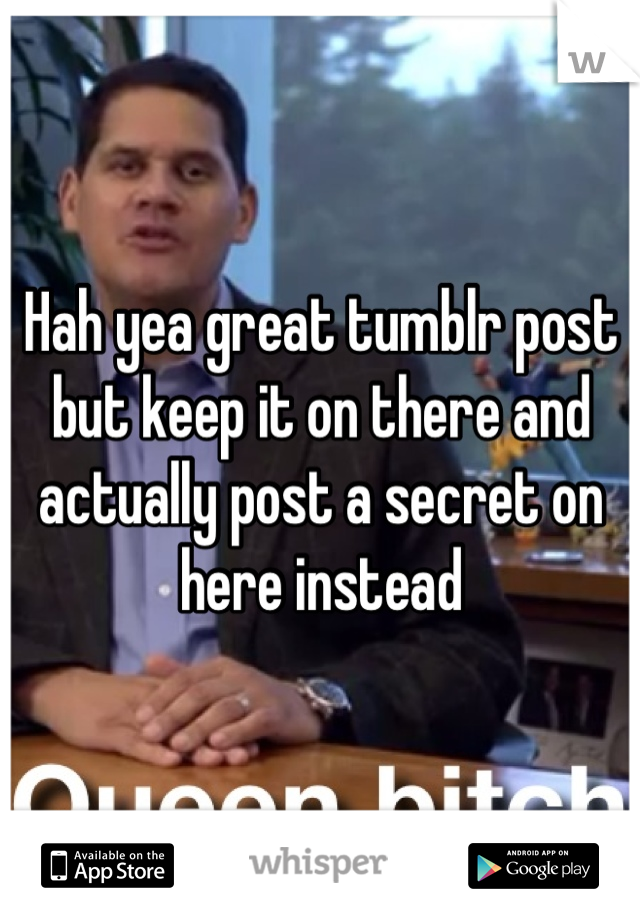 Hah yea great tumblr post but keep it on there and actually post a secret on here instead