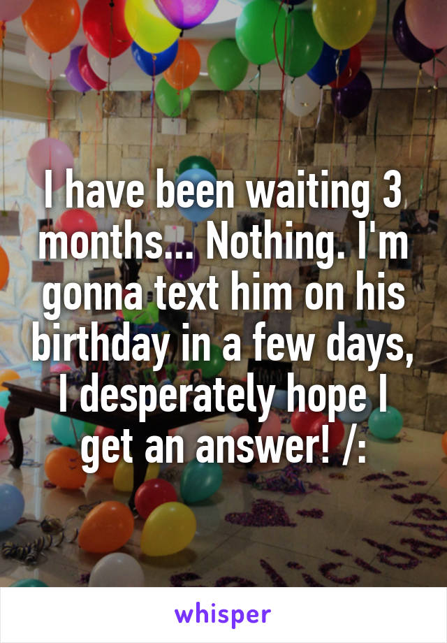 I have been waiting 3 months... Nothing. I'm gonna text him on his birthday in a few days, I desperately hope I get an answer! /: