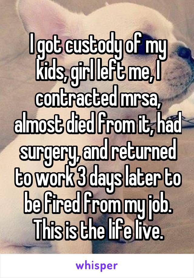 I got custody of my kids, girl left me, I contracted mrsa, almost died from it, had surgery, and returned to work 3 days later to be fired from my job. This is the life Iive.