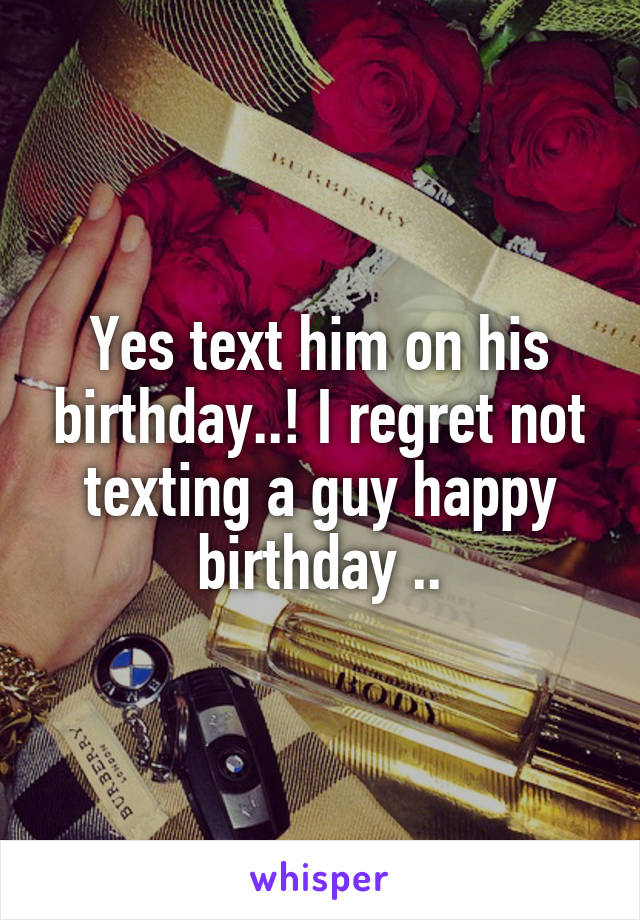 Yes text him on his birthday..! I regret not texting a guy happy birthday ..