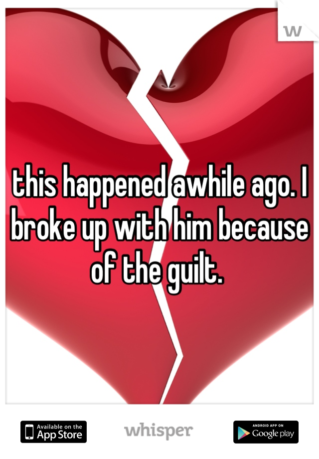 this happened awhile ago. I broke up with him because of the guilt. 