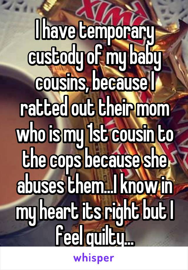 I have temporary custody of my baby cousins, because I ratted out their mom who is my 1st cousin to the cops because she abuses them...I know in my heart its right but I feel guilty...