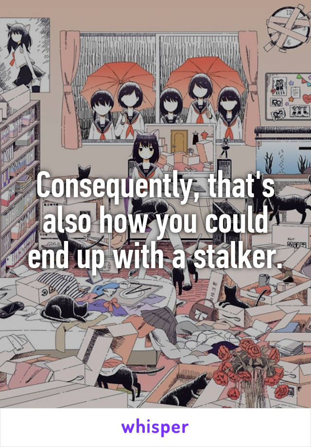 Consequently, that's also how you could end up with a stalker.