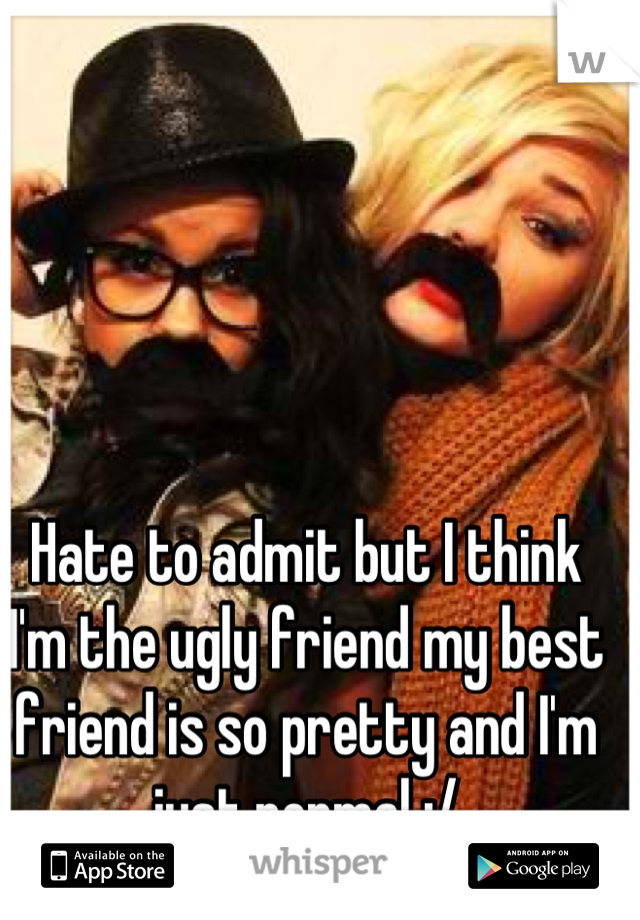 Hate to admit but I think I'm the ugly friend my best friend is so pretty and I'm just normal :/