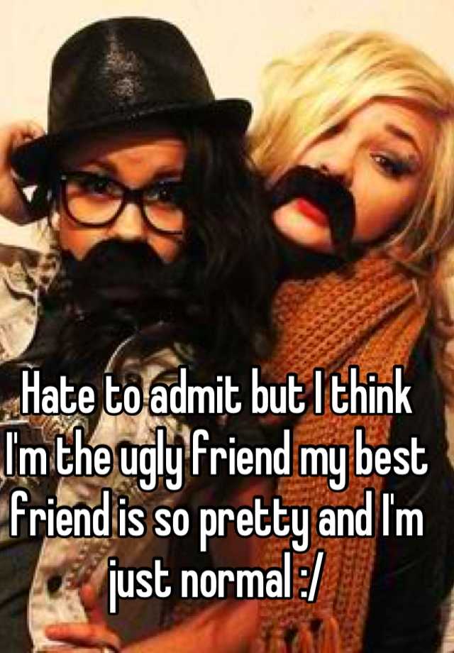 Hate to admit but I think I'm the ugly friend my best friend is so pretty and I'm just normal :/