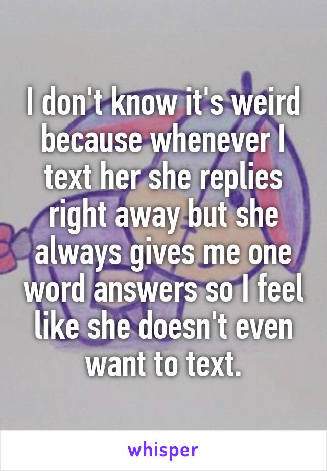 I don't know it's weird because whenever I text her she replies right away but she always gives me one word answers so I feel like she doesn't even want to text.