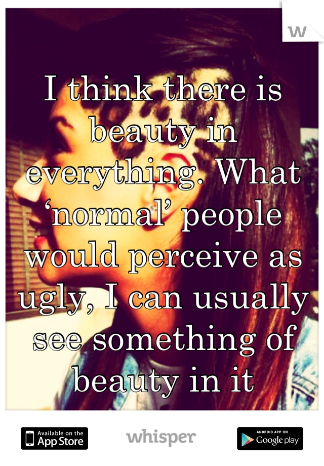 I think there is beauty in everything. What ‘normal’ people would perceive as ugly, I can usually see something of beauty in it