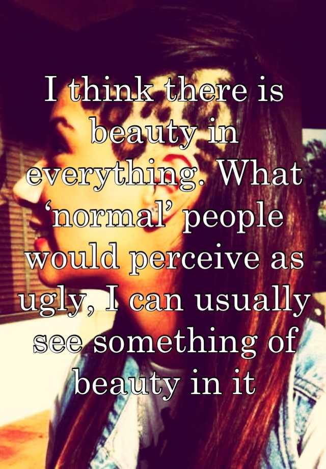 I think there is beauty in everything. What ‘normal’ people would perceive as ugly, I can usually see something of beauty in it