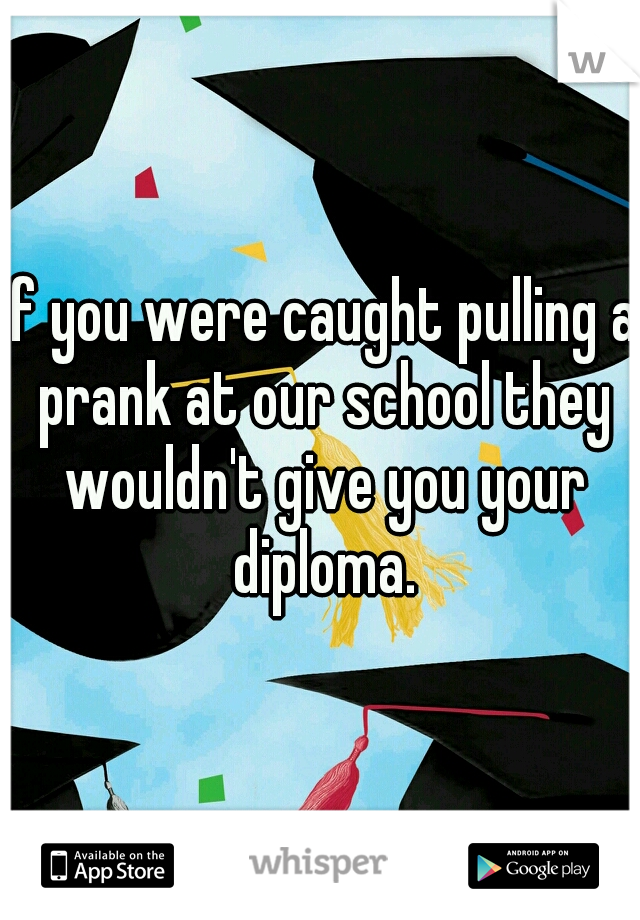 If you were caught pulling a prank at our school they wouldn't give you your diploma.