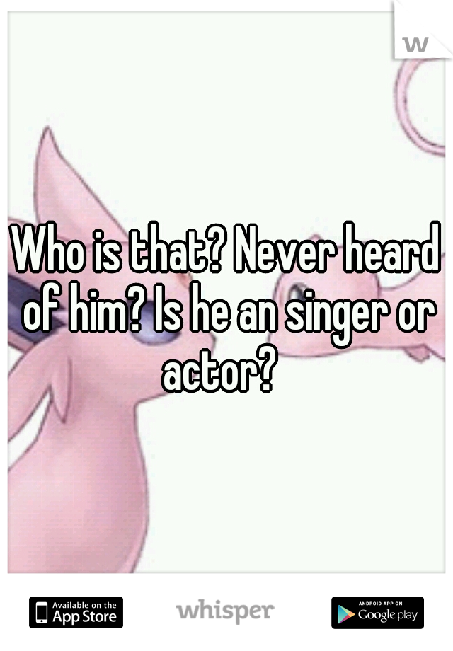 Who is that? Never heard of him? Is he an singer or actor?  