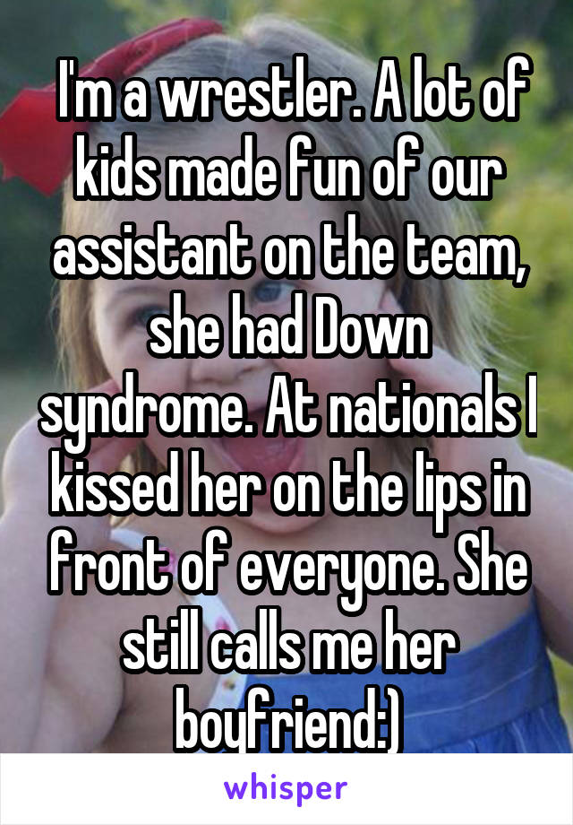  I'm a wrestler. A lot of kids made fun of our assistant on the team, she had Down syndrome. At nationals I kissed her on the lips in front of everyone. She still calls me her boyfriend:)
