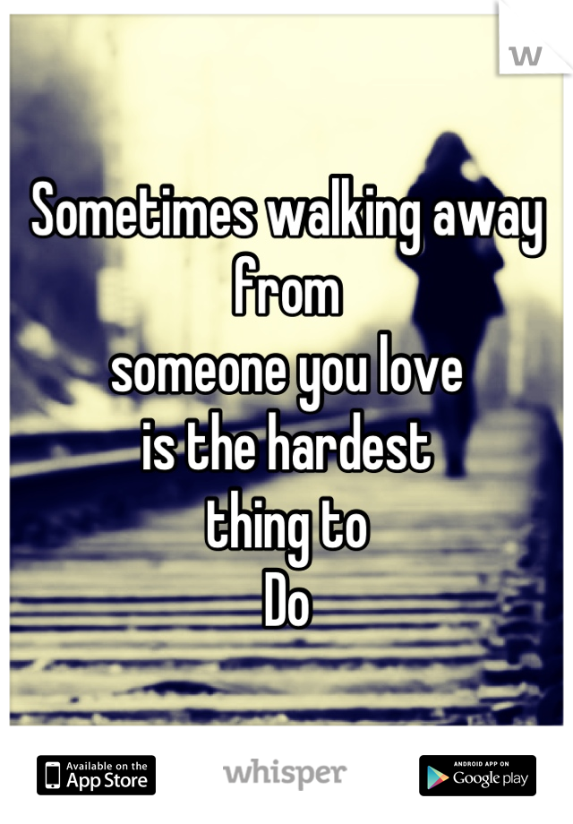 Sometimes walking away from 
someone you love 
is the hardest 
thing to 
Do