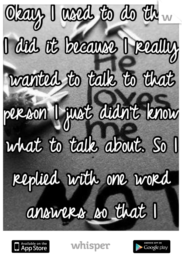 Okay I used to do that. I did it because I really wanted to talk to that person I just didn't know what to talk about. So I replied with one word answers so that I wouldn't have to say goodbye