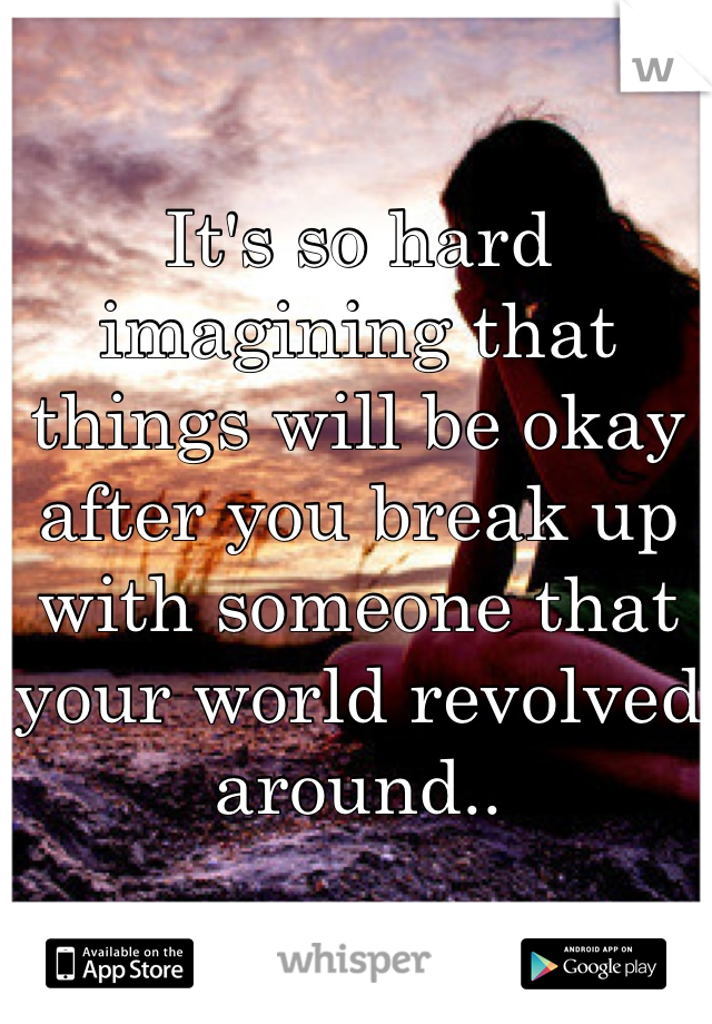 It's so hard imagining that things will be okay after you break up with someone that your world revolved around..