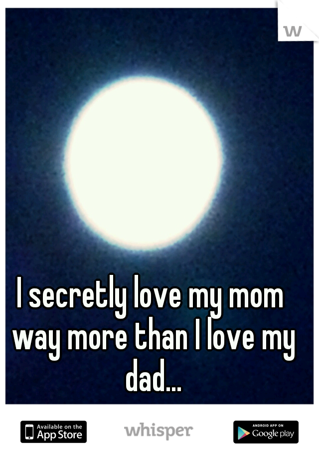 I secretly love my mom way more than I love my dad...