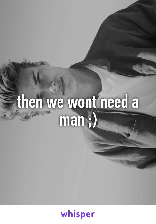 then we wont need a man ;)