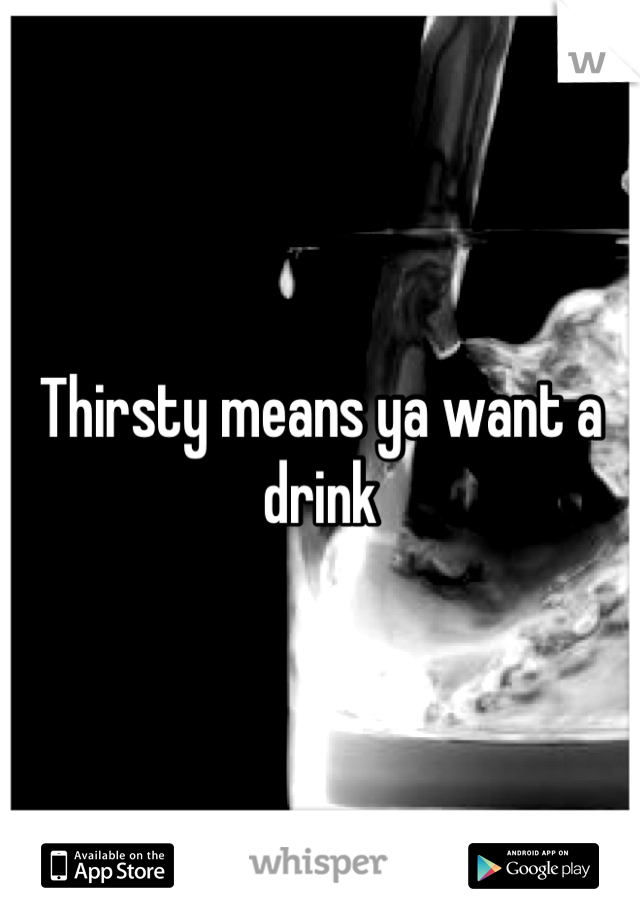 Thirsty means ya want a drink