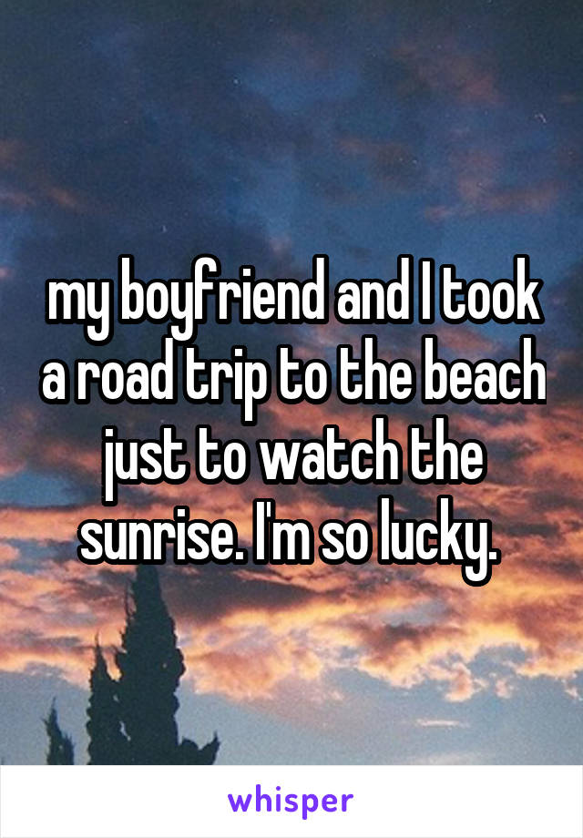 my boyfriend and I took a road trip to the beach just to watch the sunrise. I'm so lucky. 