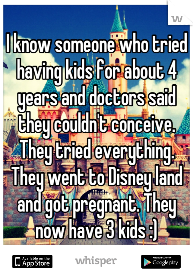I know someone who tried having kids for about 4 years and doctors said they couldn't conceive. They tried everything. They went to Disney land and got pregnant. They now have 3 kids :)