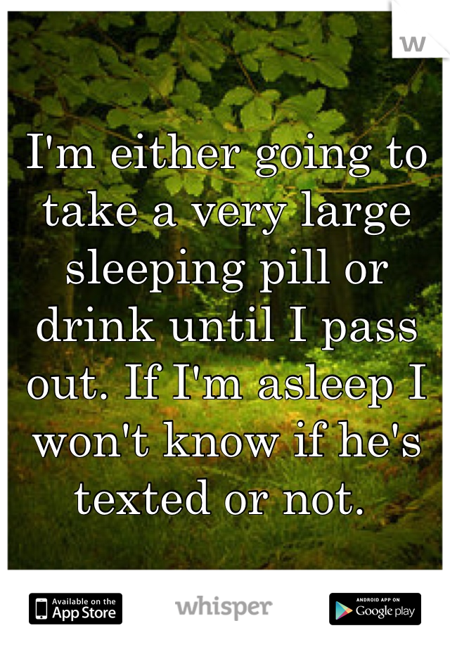 I'm either going to take a very large sleeping pill or drink until I pass out. If I'm asleep I won't know if he's texted or not. 