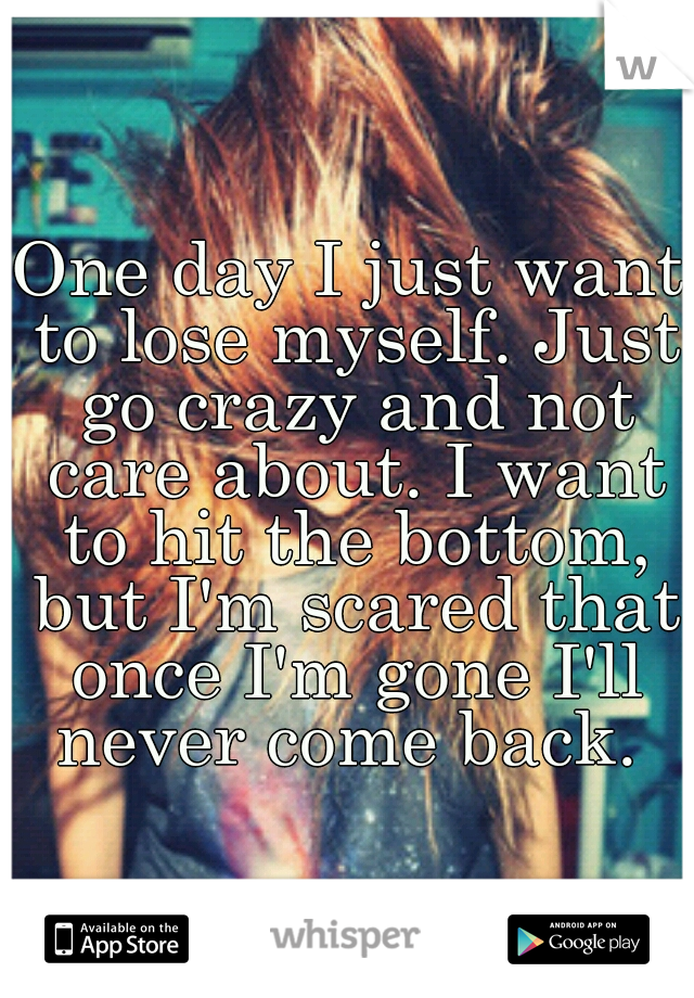 One day I just want to lose myself. Just go crazy and not care about. I want to hit the bottom, but I'm scared that once I'm gone I'll never come back. 