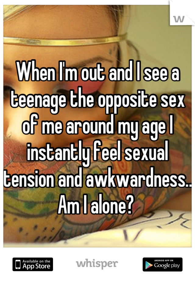 When I'm out and I see a teenage the opposite sex of me around my age I instantly feel sexual tension and awkwardness.. Am I alone? 
