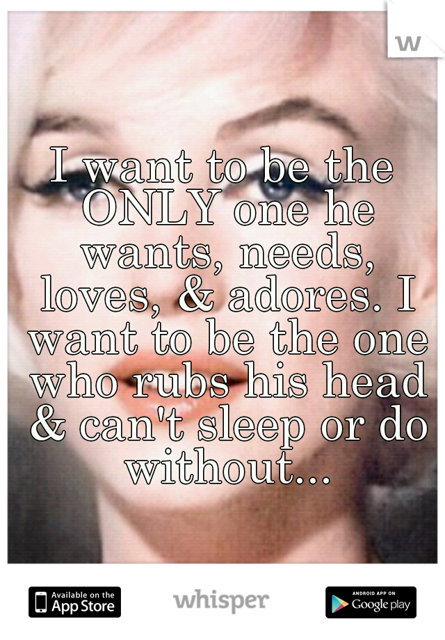 I want to be the ONLY one he wants, needs, loves, & adores. I want to be the one who rubs his head & can't sleep or do without...