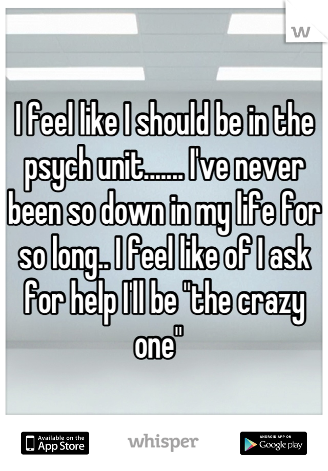 I feel like I should be in the psych unit....... I've never been so down in my life for so long.. I feel like of I ask for help I'll be "the crazy one"  