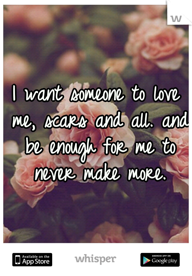 I want someone to love me, scars and all. and be enough for me to never make more.