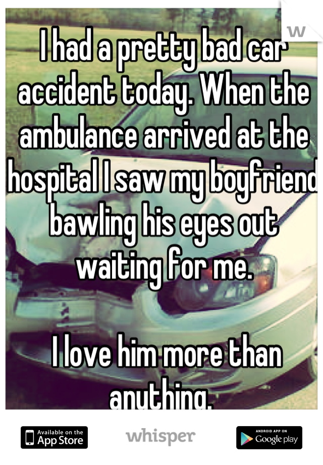 I had a pretty bad car accident today. When the ambulance arrived at the hospital I saw my boyfriend bawling his eyes out waiting for me.

 I love him more than anything. 