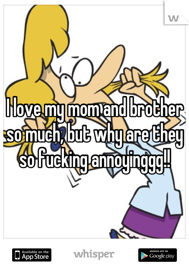 I love my mom and brother so much, but why are they so fucking annoyinggg!!