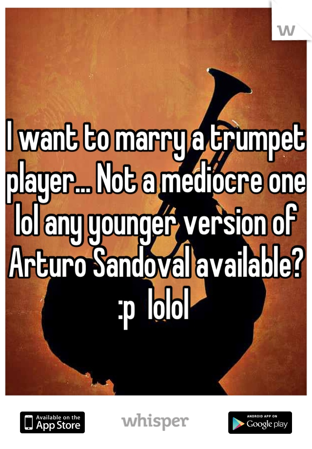 I want to marry a trumpet player... Not a mediocre one lol any younger version of Arturo Sandoval available? :p  lolol 