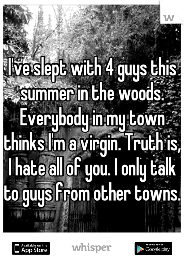 I've slept with 4 guys this summer in the woods. Everybody in my town thinks I'm a virgin. Truth is, I hate all of you. I only talk to guys from other towns. 