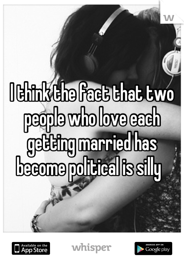 I think the fact that two people who love each getting married has become political is silly  