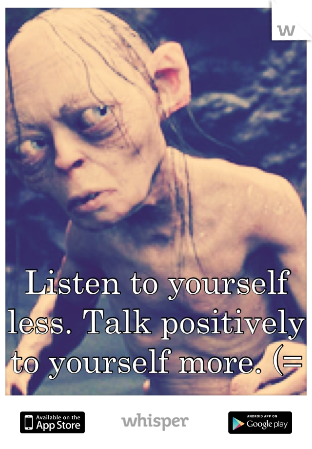 Listen to yourself less. Talk positively to yourself more. (=